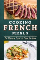 Cooking French Meals The Ultimate Guide To Cook At Home: French Food Preparation