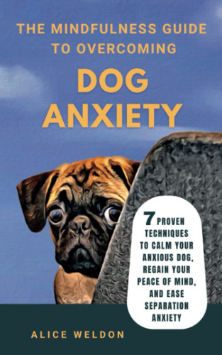 The Mindfulness Guide to Overcoming Dog Anxiety 7 Proven Techniques to Calm Your Anxious Dog, Regain Your Peace of Mind, and Ease Separation Anxiety