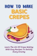 How To Make Basic Crepes Learn The Art Of Crepe Making With Easy Recipes To Satisfy Every Craving: Savory Crepes Fillings Vegetarian