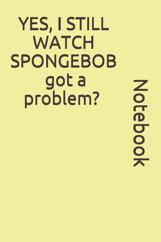 YES, I STILL WATCH SPONGEBOB got a problem? notebook: SpongeBob SquarePants Notebook