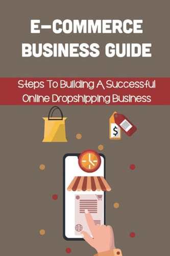 E-Commerce Business Guide: Steps To Building A Successful Online Dropshipping Business: How To Get On The E-Commerce Bandwagon