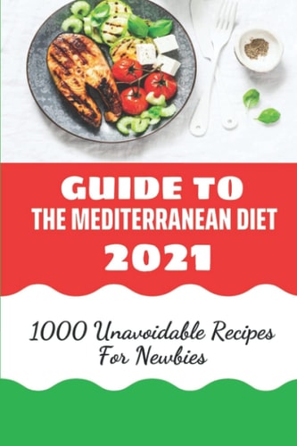 Guide To The Mediterranean Diet 2021: 1000 Unavoidable Recipes For Newbies: Mediterranean Diet For Beginners Book