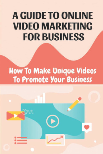 A Guide To Online Video Marketing For Business: How To Make Unique Videos To Promote Your Business: The Future Of Online Marketing