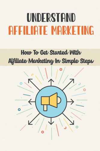 Understand Affiliate Marketing: How To Get Started With Affiliate Marketing In Simple Steps: Affiliate Marketing