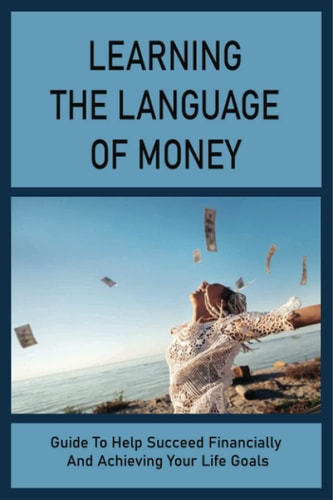 Learning The Language Of Money: Guide To Help Succeed Financially And Achieving Your Life Goals: How To Develop And Equip The Mindset And Discipline You Need To Be Wealthy