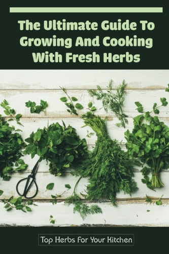 The Ultimate Guide To Growing And Cooking With Fresh Herbs: Top Herbs For Your Kitchen: Guide To Using Herbs In Your Cooking
