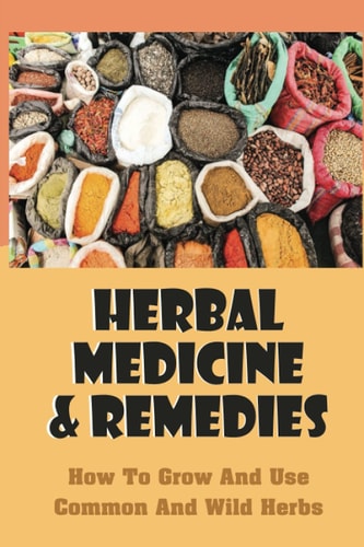 Herbal Medicine & Remedies: How To Grow And Use Common And Wild Herbs: How To Grow Common And Wild Herbs At Home