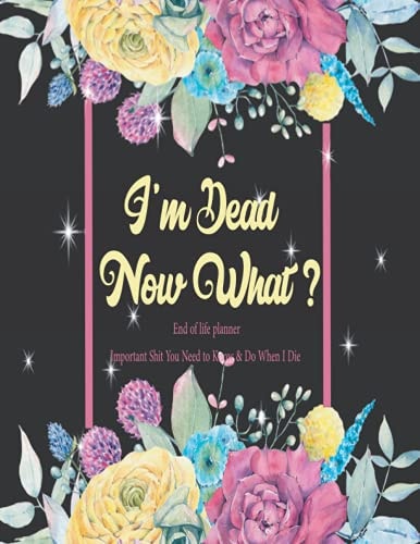 I'm Dead Now What?: Important Shit You Need to Know & Do When I Die. A Simple planner for my Family to Make my Passing Easier for those you leave behind. 8.5 x 11 Inch.