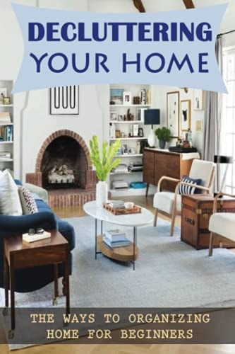 Decluttering Your Home: The Ways To Organizing Home For Beginners: Home Organizing Tips