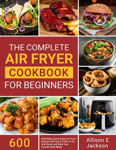 The Complete Air Fryer Cookbook for Beginners 600 Affordable, Quick and Easy Air Fryer Recipes with Tips and Tricks to Fry, Grill, Roast, and Bake Your Favorite Daily Meals