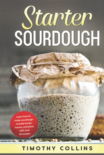 Starter Sourdough: Learn how to make sourdough to bake bread, loaves, and pizza with over 50 recipes (Homemade Bread)