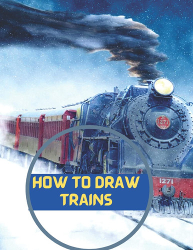 How To Draw Trains: The Step By Step Way To Draw Locomotive ,Electric Train, High Speed Train And So Much More