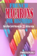 French Macarons for Beginners How to Make Colorful Macarons Plus 80 Delicious Recipes