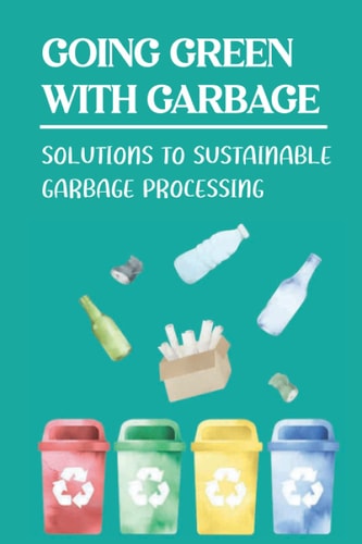Going Green With Garbage: Solutions To Sustainable Garbage Processing: Going Green To Benefit The Earth