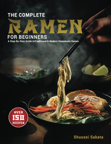 The Complete Ramen For Beginners: A Step-By-Step Guide to Over 150 Traditional and Modern Homemade Ramen