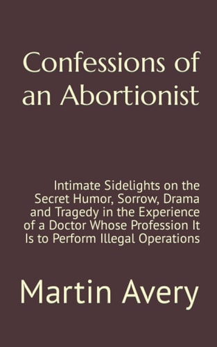 Confessions of an Abortionist: Intimate Sidelights on the Secret Humor, Sorrow, Drama and Tragedy in the Experience of a Doctor Whose Profession It Is to Perform Illegal Operations