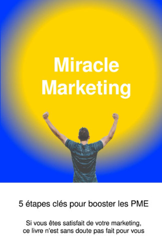 Miracle Marketing, 5 étapes clés pour booster les PME: Si vous êtes satisfait de votre marketing, ce livre n'est sans doute pas fait pour vous (French Edition)