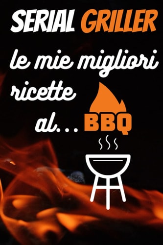 SERIAL GRILLER Le Mie Migliori Ricette al BBQ: Ricettario da Scrivere, Il Diario del Grigliatore Seriale, Registra le Tue Migliori Ricette al Barbecue (Italian Edition)