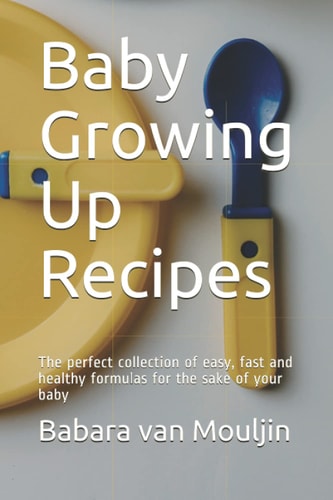 Baby Growing Up Recipes: The perfect collection of easy, fast and healthy formulas for the sake of your baby