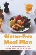 Gluten-Free Meal Plan Tips To Improve Your Digestion, Lose Weight & Change Your Life For The Better: Guide To Going Gluten-Free