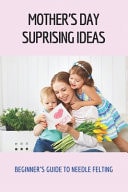 Mother's Day Suprising Ideas Beginner's Guide To Needle Felting: Impressive Gifts For Mom