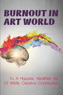 Burnout In Art World To A Happier, Healthier Life Of Wildly Creative Contribution: How To Solve Creative Burnout