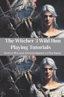 The Witcher 3 Wild Hun Playing Tutorials How to Win and Become Master of The Game: The Witcher 3 Wild Hunt Guide Book