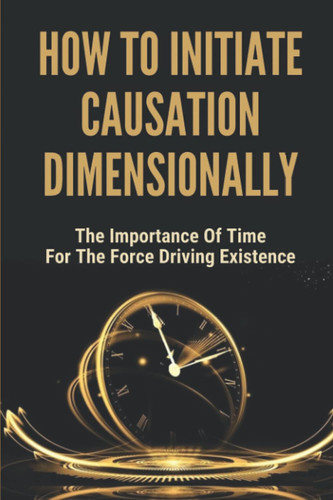 How To Initiate Causation Dimensionally: The Importance Of Time For The Force Driving Existence: The Concepts Of Time-Force