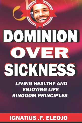 DOMINION OVER SICKNESS (LIVING HEALTHY AND ENJOYING LIFE PRINCIPLES): KINGDOM PRINCIPLES FOR LIVING HEALTHY AND ENJOYING LIFE