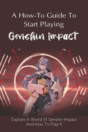 A How-To Guide To Start Playing Genshin Impact Explore A World Of Genshin Impact And How To Play It: What To Use And What Not To Use In Genshin Impact