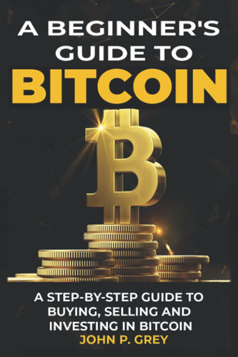 A BEGINNER'S GUIDE TO BITCOIN: A STEP-BY-STEP GUIDE TO BUYING, SELLING AND INVESTING IN BITCOIN