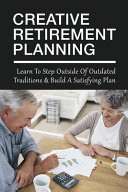 Creative Retirement Planning Learn To Step Outside Of Outdated Traditions & Build A Satisfying Plan: Creative Ways To Retire