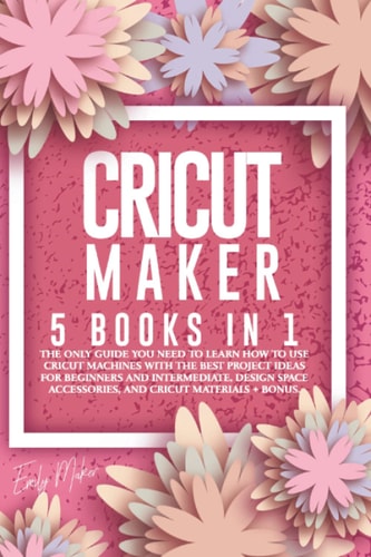 Cricut Maker 5 Books in 1: The Only Guide You Need to Learn How to Use Cricut Machines with the Best Project Ideas for Beginners and Intermediate, Design Space Accessories, and Cricut Materials + Bonus