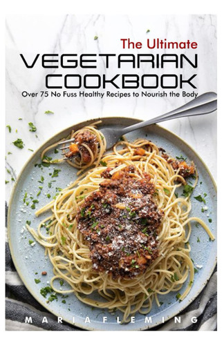 The Ultimate Vegetarian Cookbook: Over 75 No Fuss Healthy Recipes to Nourish the Body