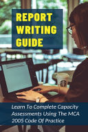 Report Writing Guide Learn To Complete Capacity Assessments Using The MCA 2005 Code Of Practice: How To Make Report Writing Easy