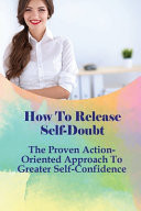 How To Release Self-Doubt The Proven Action-Oriented Approach To Greater Self-Confidence: How To Build Self Esteem