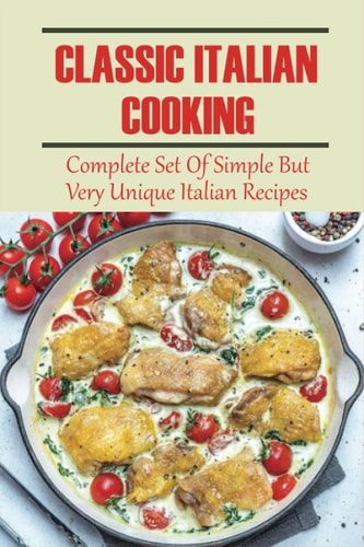 Classic Italian Cooking: Complete Set Of Simple But Very Unique Italian Recipes: Essentials Of Classic Italian Cooking