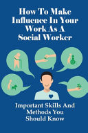 How To Make Influence In Your Work As A Social Worker Important Skills And Methods You Should Know: What You Need For Good Social Work Practise