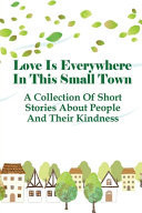 Love Is Everywhere In This Small Town A Collection Of Short Stories About People And Their Kindness: Inspirational Stories About Giving Love