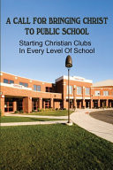 A Call For Bringing Christ To Public School Starting Christian Clubs In Every Level Of School: Guide To Help Christian Students Activate Christian Clubs At Public Schools