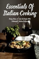 Essentials Of Italian Cooking Bring Home A Taste Of Italy With Delectable Italian Recipes: Italian Dishes Everyone Should Know How To Cook