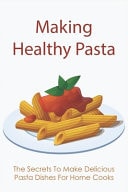 Making Healthy Pasta The Secrets To Make Delicious Pasta Dishes For Home Cooks: Quick And Easy Pasta Recipes With Few Ingredients