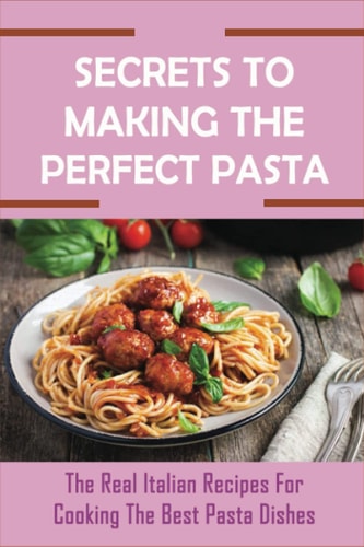Secrets To Making The Perfect Pasta The Real Italian Recipes For Cooking The Best Pasta Dishes: The Pasta Cookbook