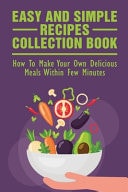 Easy And Simple Recipes Collection Book How To Make Your Own Delicious Meals Within Few Minutes: Guide To Prepare And Cook A Healthy Meal In Short Time
