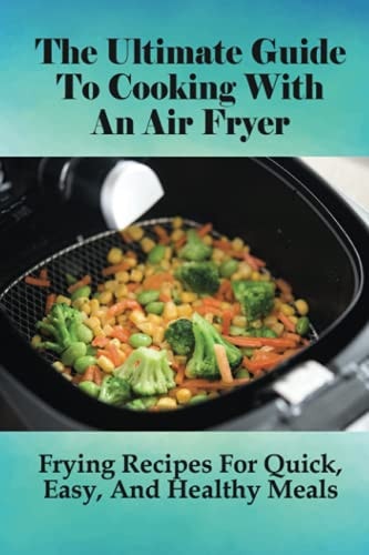 The Ultimate Guide To Cooking With An Air Fryer: Frying Recipes For Quick, Easy, And Healthy Meals: Guidlines For Using The Air Fryer To Cook For Meals