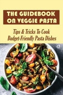 The Guidebook On Veggie Pasta-tips & Tricks To Cook Budget-friendly Pasta Dishes Easy Directions To Making Homemade Vegetarian Pasta