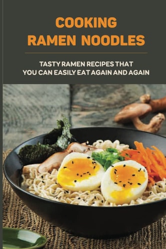 Cooking Ramen Noodles Tasty Ramen Recipes That You Can Easily Eat Again And Again: Ramen Noodle Recipes For Beginners