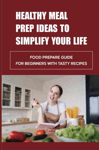 Healthy Meal Prep Ideas To Simplify Your Life Food Prepare Guide For Beginners With Tasty Recipes: Meal Prep For Weight Loss