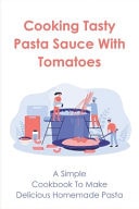 Cooking Tasty Pasta Sauce With Tomatoes A Simple Cookbook To Make Delicious Homemade Pasta: Quick Guide To Creating Delicious Pasta Tomato Sauces
