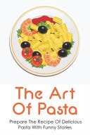 The Art Of Pasta Prepare The Recipe Of Delicious Pasta With Funny Stories: How To Cook Pasta Dishes